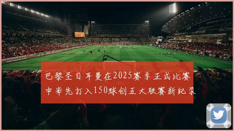 巴黎圣日耳曼在2025赛季正式比赛中率先打入150球创五大联赛新纪录