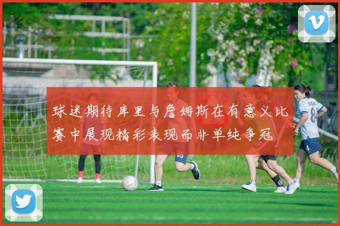 球迷期待库里与詹姆斯在有意义比赛中展现精彩表现而非单纯争冠