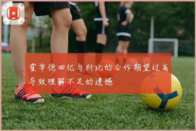 霍华德回忆与科比的合作期望过高导致理解不足的遗憾