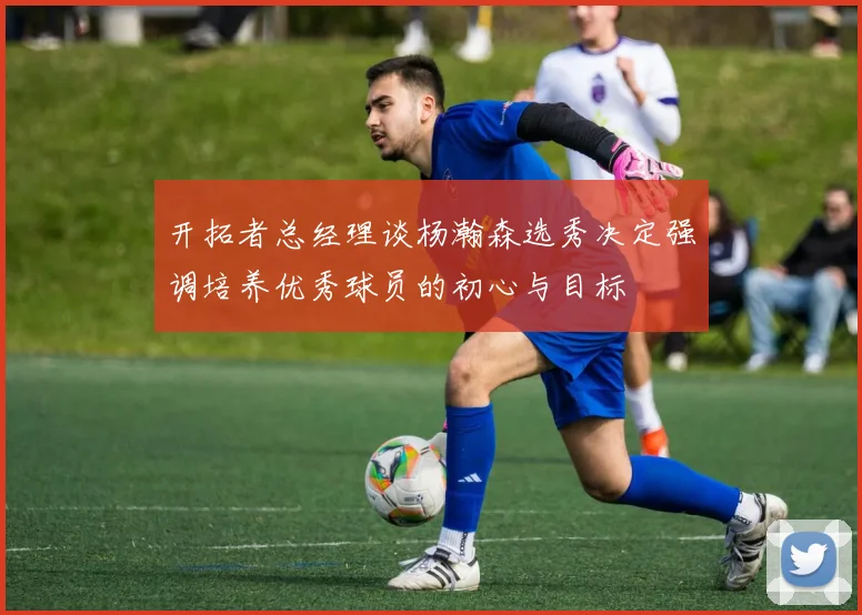 开拓者总经理谈杨瀚森选秀决定强调培养优秀球员的初心与目标