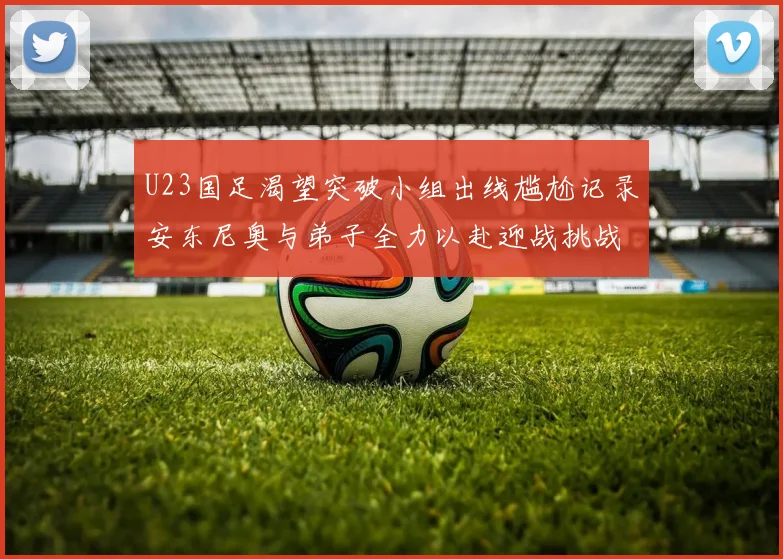 U23国足渴望突破小组出线尴尬记录安东尼奥与弟子全力以赴迎战挑战