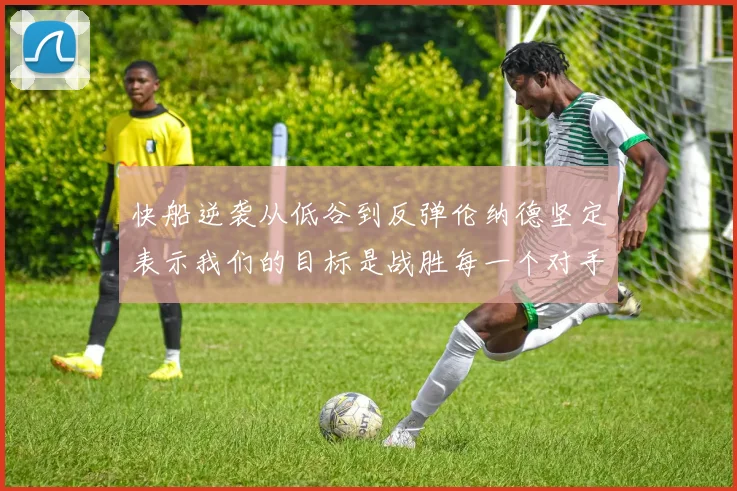 快船逆袭从低谷到反弹伦纳德坚定表示我们的目标是战胜每一个对手