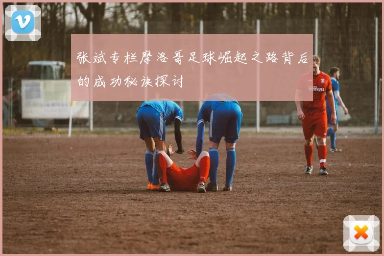张斌专栏摩洛哥足球崛起之路背后的成功秘诀探讨