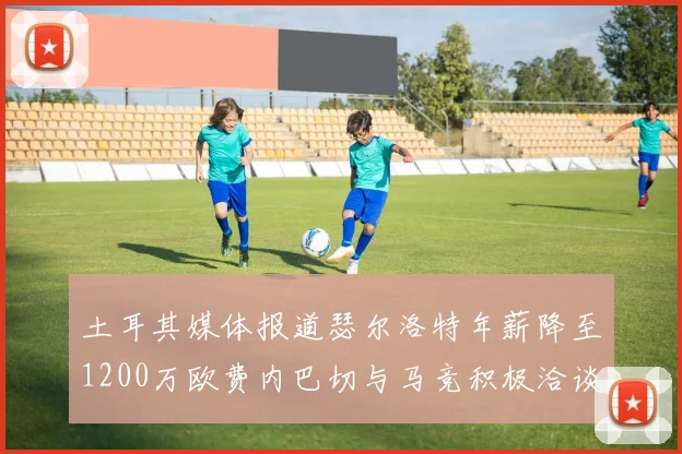 土耳其媒体报道瑟尔洛特年薪降至1200万欧费内巴切与马竞积极洽谈