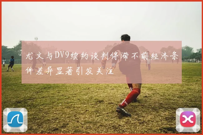 尤文与DV9续约谈判停滞不前经济条件差异显著引发关注