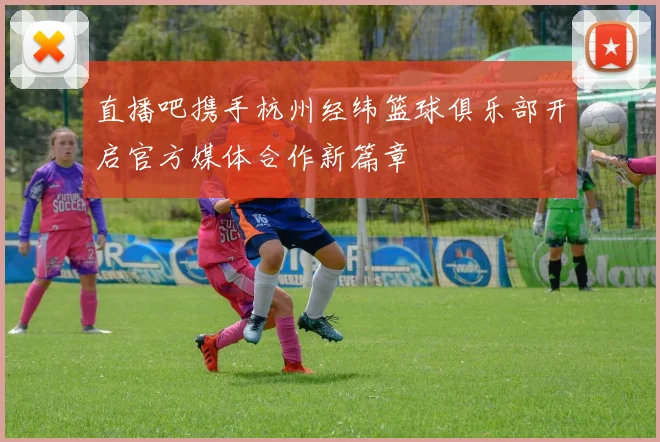直播吧携手杭州经纬篮球俱乐部开启官方媒体合作新篇章