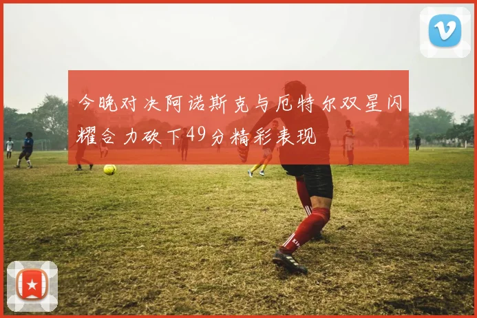 今晚对决阿诺斯克与厄特尔双星闪耀合力砍下49分精彩表现