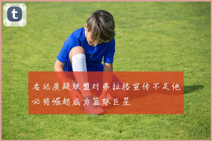 名记质疑联盟对弗拉格宣传不足他必将崛起成为篮球巨星