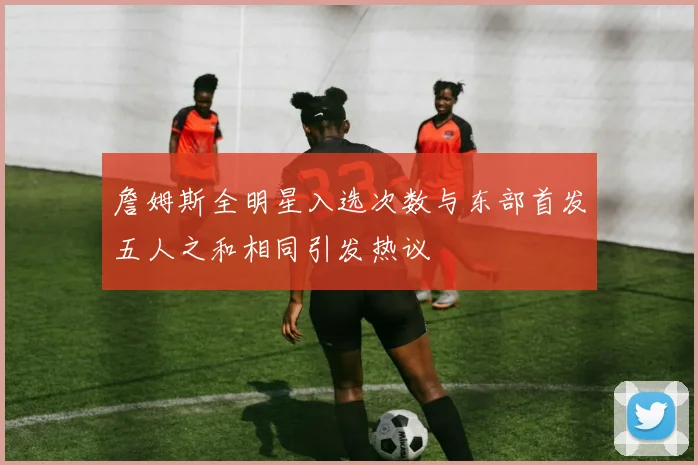 詹姆斯全明星入选次数与东部首发五人之和相同引发热议