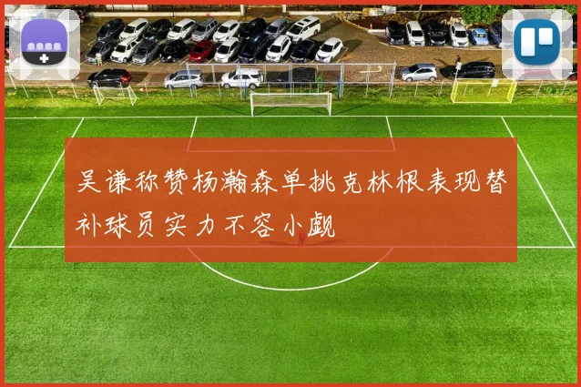 吴谦称赞杨瀚森单挑克林根表现替补球员实力不容小觑