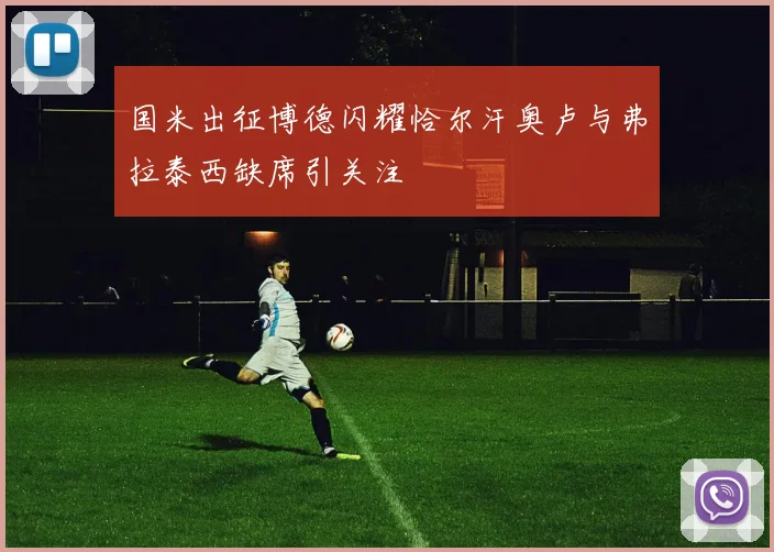 国米出征博德闪耀恰尔汗奥卢与弗拉泰西缺席引关注