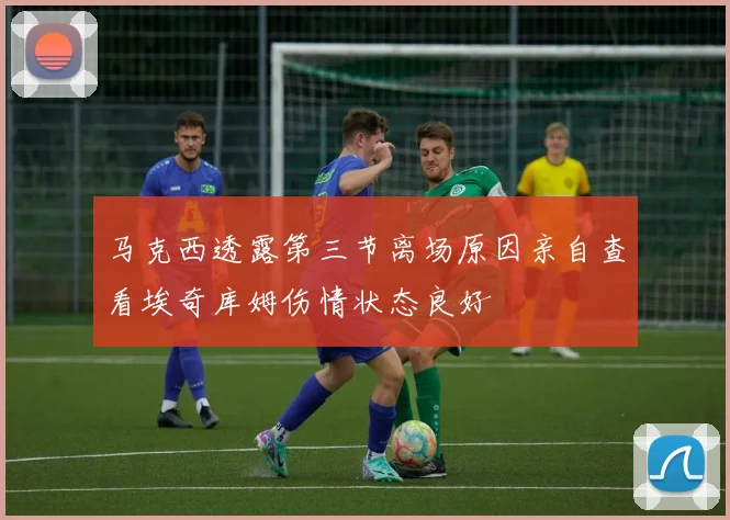 马克西透露第三节离场原因亲自查看埃奇库姆伤情状态良好