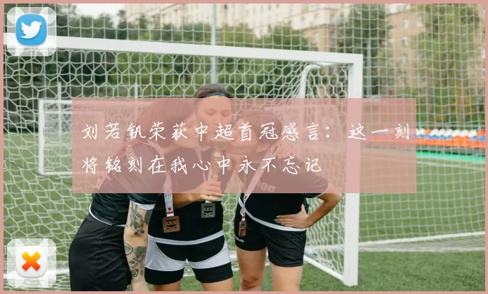 刘若钒荣获中超首冠感言：这一刻将铭刻在我心中永不忘记